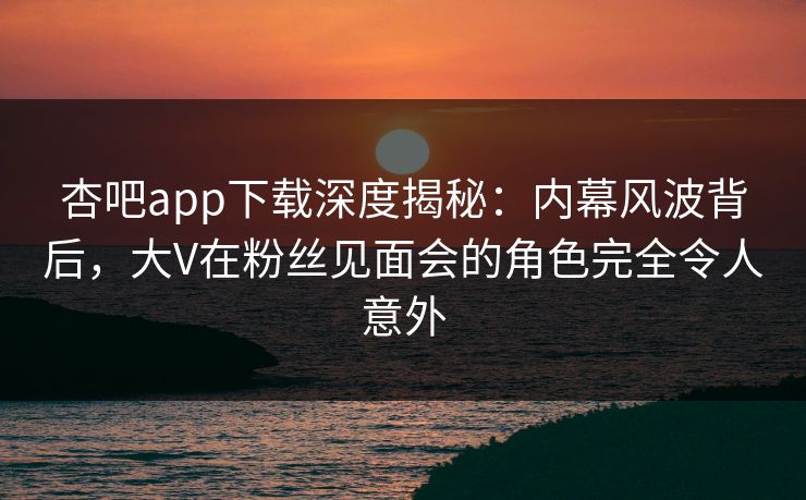 杏吧app下载深度揭秘：内幕风波背后，大V在粉丝见面会的角色完全令人意外