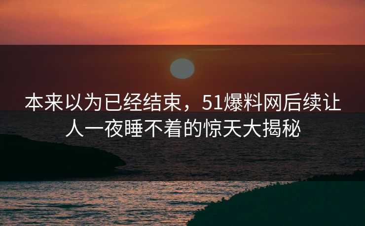 本来以为已经结束，51爆料网后续让人一夜睡不着的惊天大揭秘