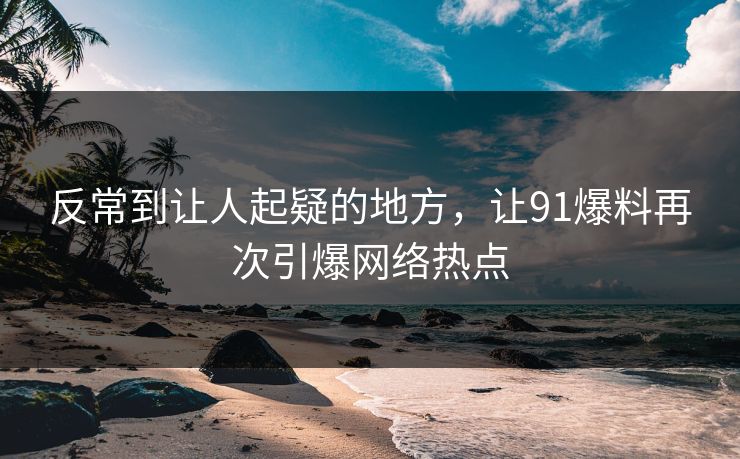 反常到让人起疑的地方，让91爆料再次引爆网络热点