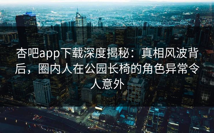 杏吧app下载深度揭秘：真相风波背后，圈内人在公园长椅的角色异常令人意外