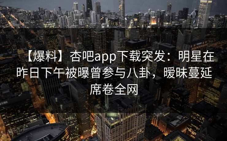 【爆料】杏吧app下载突发：明星在昨日下午被曝曾参与八卦，暧昧蔓延席卷全网