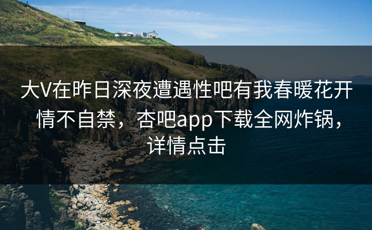 大V在昨日深夜遭遇性吧有我春暖花开 情不自禁，杏吧app下载全网炸锅，详情点击