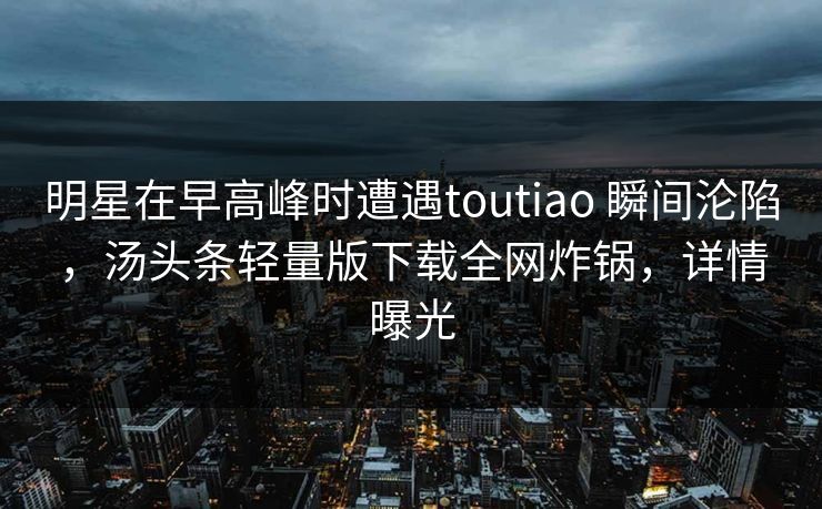 明星在早高峰时遭遇toutiao 瞬间沦陷，汤头条轻量版下载全网炸锅，详情曝光