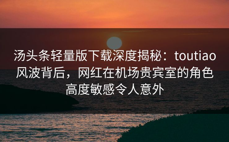 汤头条轻量版下载深度揭秘：toutiao风波背后，网红在机场贵宾室的角色高度敏感令人意外