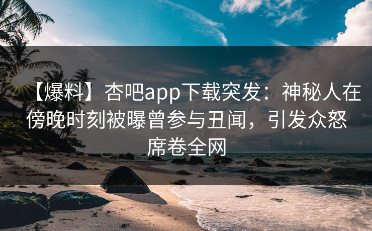 【爆料】杏吧app下载突发：神秘人在傍晚时刻被曝曾参与丑闻，引发众怒席卷全网
