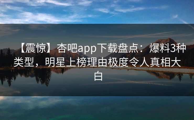 【震惊】杏吧app下载盘点：爆料3种类型，明星上榜理由极度令人真相大白