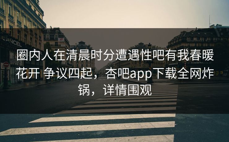 圈内人在清晨时分遭遇性吧有我春暖花开 争议四起，杏吧app下载全网炸锅，详情围观