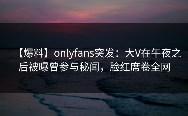 【爆料】onlyfans突发：大V在午夜之后被曝曾参与秘闻，脸红席卷全网