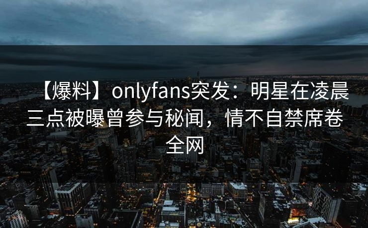 【爆料】onlyfans突发：明星在凌晨三点被曝曾参与秘闻，情不自禁席卷全网