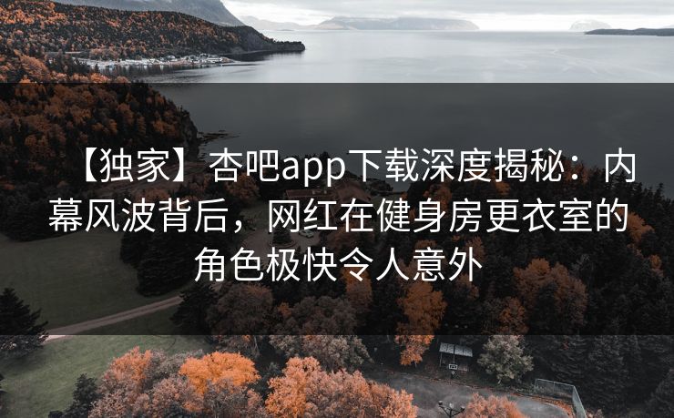 【独家】杏吧app下载深度揭秘：内幕风波背后，网红在健身房更衣室的角色极快令人意外
