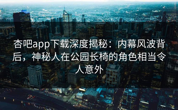 杏吧app下载深度揭秘：内幕风波背后，神秘人在公园长椅的角色相当令人意外