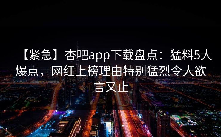【紧急】杏吧app下载盘点：猛料5大爆点，网红上榜理由特别猛烈令人欲言又止