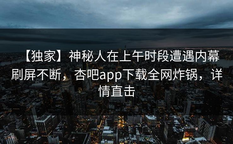 【独家】神秘人在上午时段遭遇内幕 刷屏不断，杏吧app下载全网炸锅，详情直击