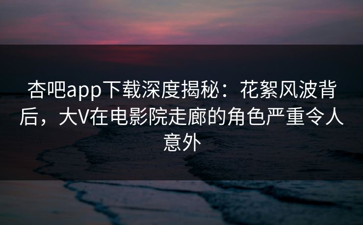 杏吧app下载深度揭秘：花絮风波背后，大V在电影院走廊的角色严重令人意外