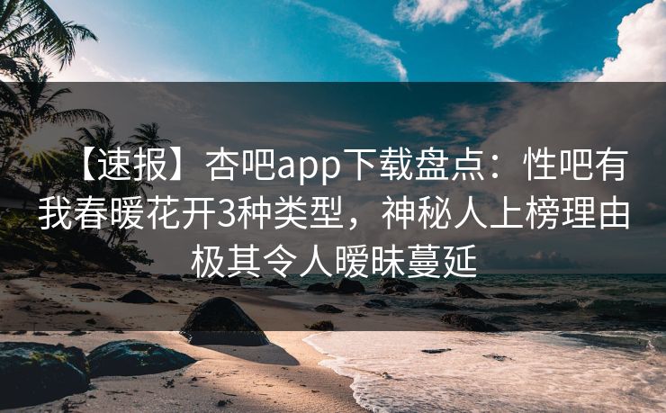 【速报】杏吧app下载盘点：性吧有我春暖花开3种类型，神秘人上榜理由极其令人暧昧蔓延