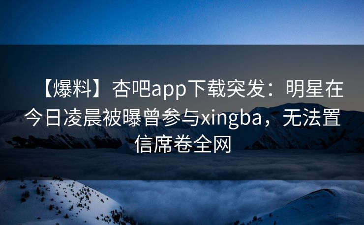 【爆料】杏吧app下载突发：明星在今日凌晨被曝曾参与xingba，无法置信席卷全网