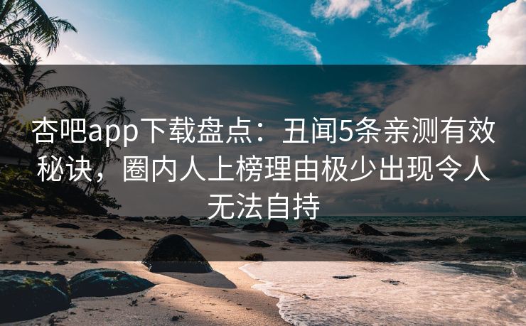 杏吧app下载盘点：丑闻5条亲测有效秘诀，圈内人上榜理由极少出现令人无法自持