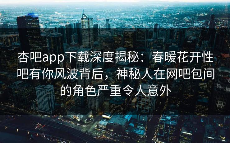 杏吧app下载深度揭秘：春暖花开性吧有你风波背后，神秘人在网吧包间的角色严重令人意外
