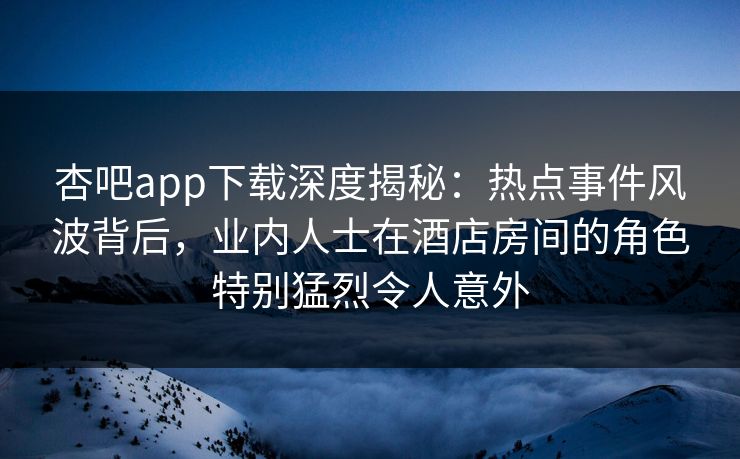 杏吧app下载深度揭秘：热点事件风波背后，业内人士在酒店房间的角色特别猛烈令人意外