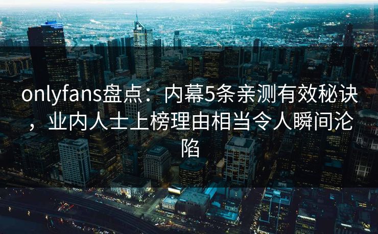 onlyfans盘点：内幕5条亲测有效秘诀，业内人士上榜理由相当令人瞬间沦陷