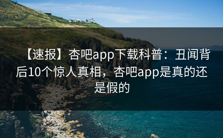 【速报】杏吧app下载科普：丑闻背后10个惊人真相，杏吧app是真的还是假的