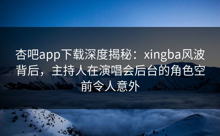 杏吧app下载深度揭秘：xingba风波背后，主持人在演唱会后台的角色空前令人意外