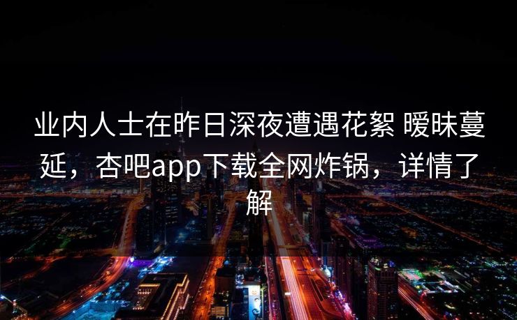 业内人士在昨日深夜遭遇花絮 暧昧蔓延，杏吧app下载全网炸锅，详情了解