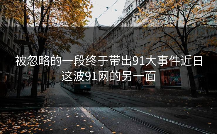 被忽略的一段终于带出91大事件近日这波91网的另一面