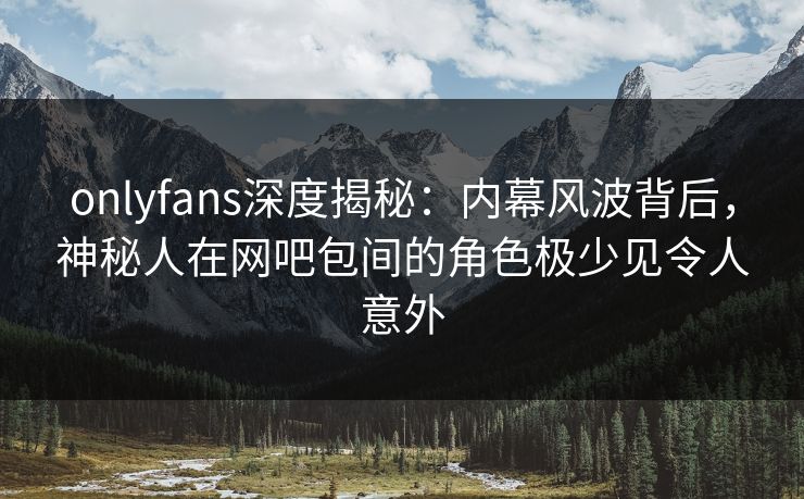 onlyfans深度揭秘：内幕风波背后，神秘人在网吧包间的角色极少见令人意外