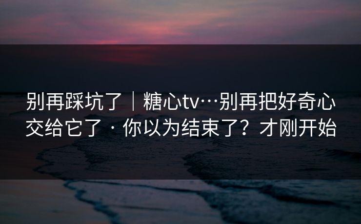别再踩坑了｜糖心tv…别再把好奇心交给它了 · 你以为结束了？才刚开始
