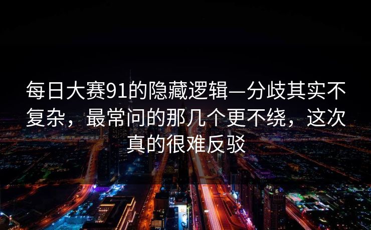 每日大赛91的隐藏逻辑—分歧其实不复杂，最常问的那几个更不绕，这次真的很难反驳
